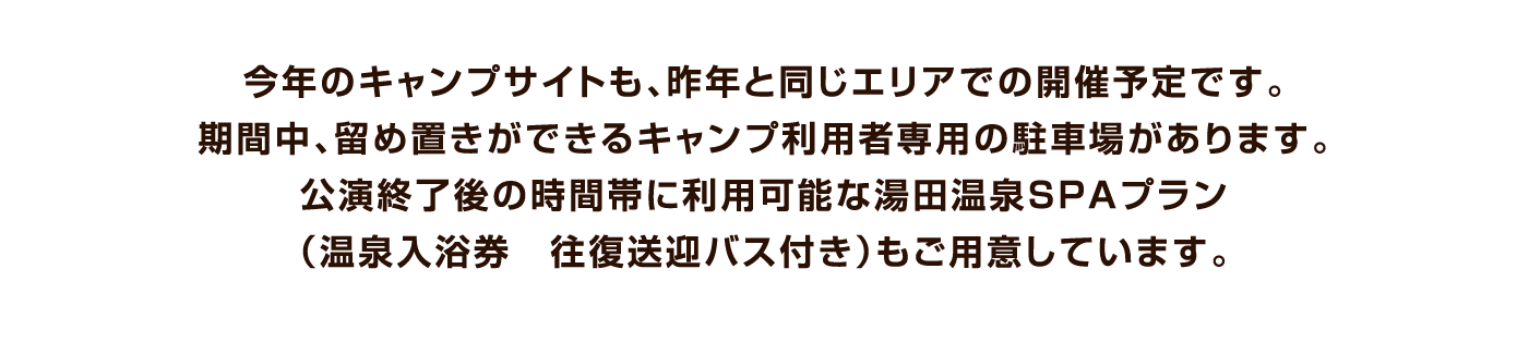 今年のキャンプサイトも、昨年と同じエリアでの開催予定です。期間中、留め置きができるキャンプ利用者専用の駐車場があります。公演終了後の時間帯に利用可能な湯田温泉SPAプラン（温泉入浴券　往復送迎バス付き）もご用意しています。